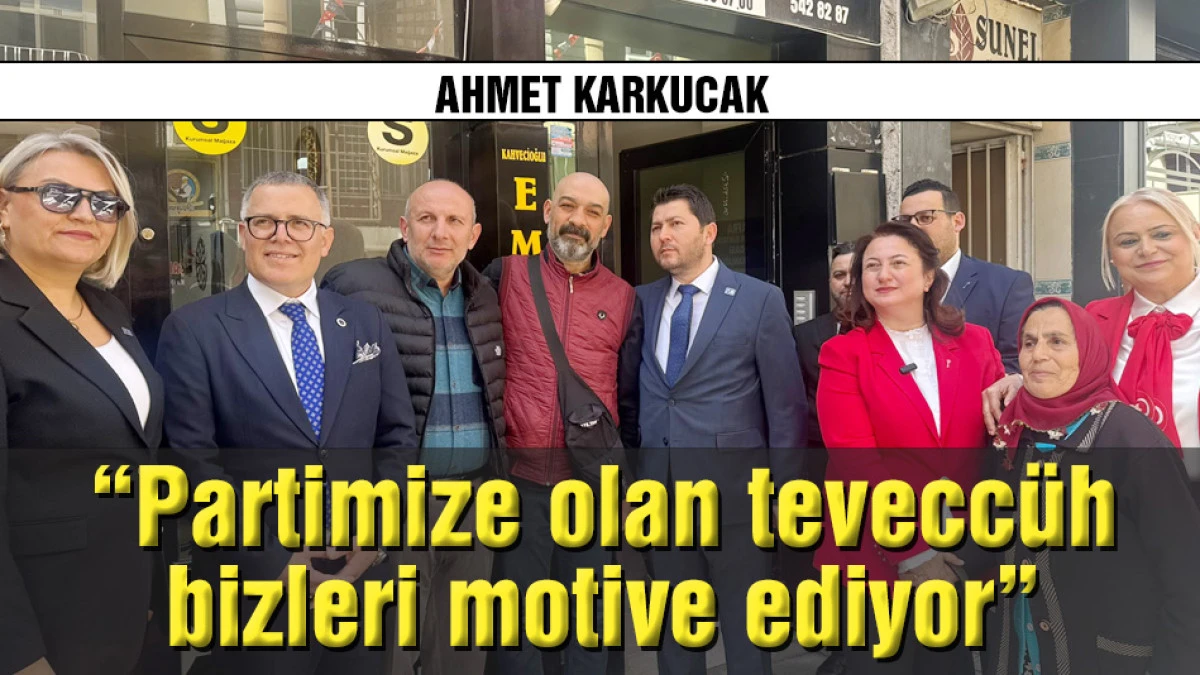 Ahmet Karkucak: Partimize olan tevecc&uuml;h bizleri motive ediyor