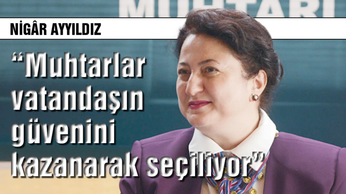 Nig&acirc;r Ayyıldız: Muhtarlar vatandaşın g&uuml;venini kazanarak se&ccedil;iliyor