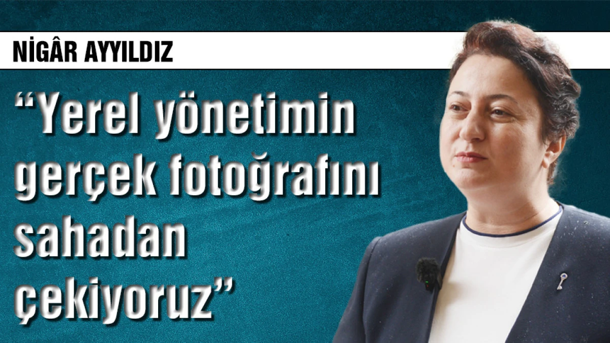 Nig&acirc;r Ayyıldız: Yerel y&ouml;netimin ger&ccedil;ek fotoğrafını sahadan &ccedil;ekiyoruz